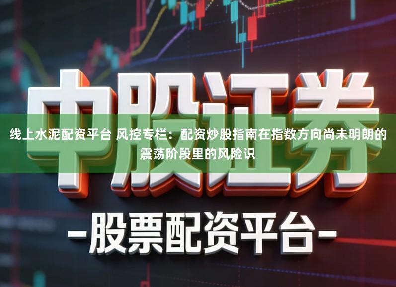 线上水泥配资平台 风控专栏：配资炒股指南在指数方向尚未明朗的震荡阶段里的风险识