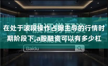 在处于波段操作占据主导的行情时期阶段下,a股融资可以有多少杠