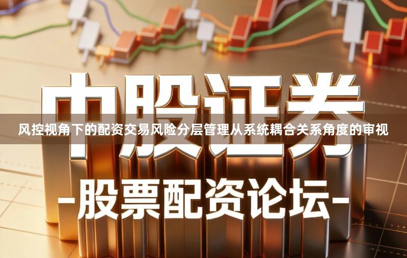 风控视角下的配资交易风险分层管理从系统耦合关系角度的审视