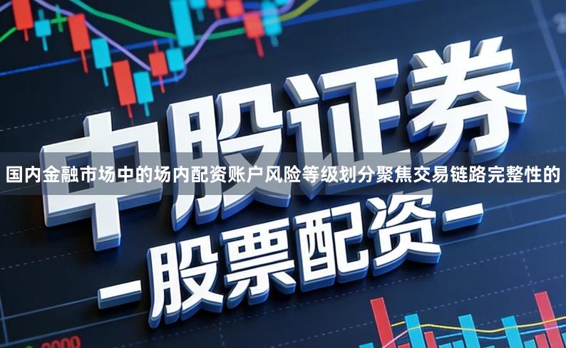 国内金融市场中的场内配资账户风险等级划分聚焦交易链路完整性的