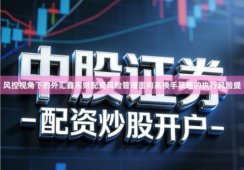 风控视角下的外汇鑫东财配资风险管理面向高换手策略的执行风险提