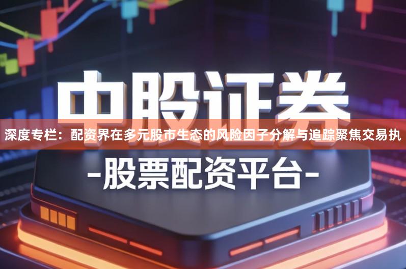 深度专栏：配资界在多元股市生态的风险因子分解与追踪聚焦交易执