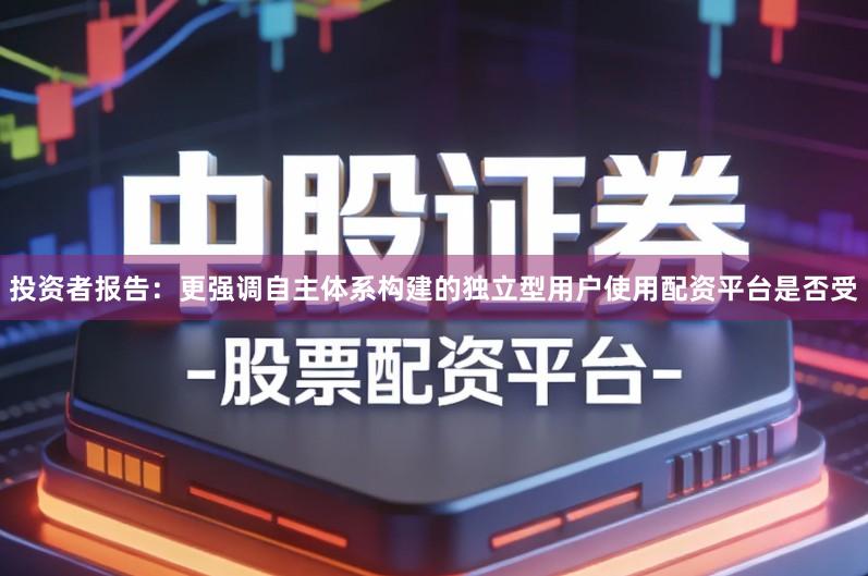 投资者报告：更强调自主体系构建的独立型用户使用配资平台是否受