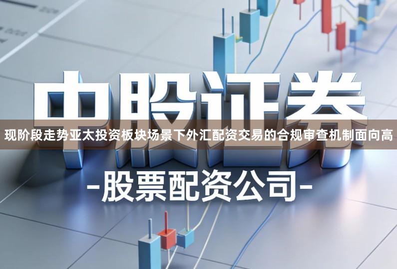 现阶段走势亚太投资板块场景下外汇配资交易的合规审查机制面向高